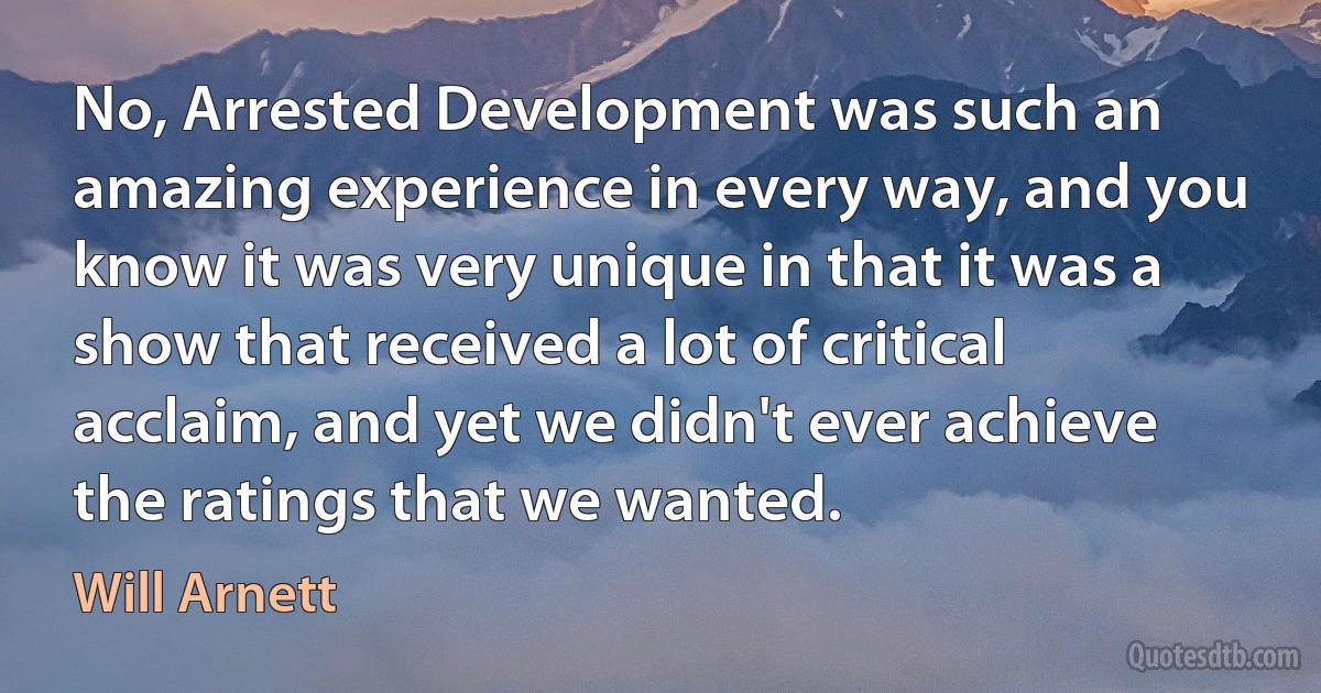 No, Arrested Development was such an amazing experience in every way, and you know it was very unique in that it was a show that received a lot of critical acclaim, and yet we didn't ever achieve the ratings that we wanted. (Will Arnett)