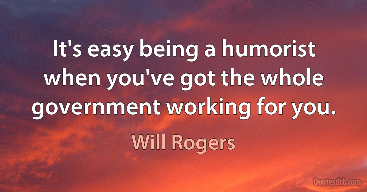 It's easy being a humorist when you've got the whole government working for you. (Will Rogers)