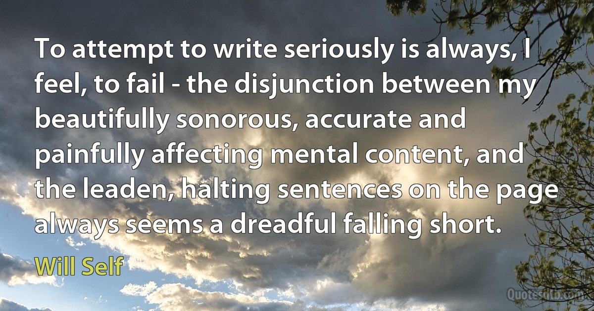 To attempt to write seriously is always, I feel, to fail - the disjunction between my beautifully sonorous, accurate and painfully affecting mental content, and the leaden, halting sentences on the page always seems a dreadful falling short. (Will Self)