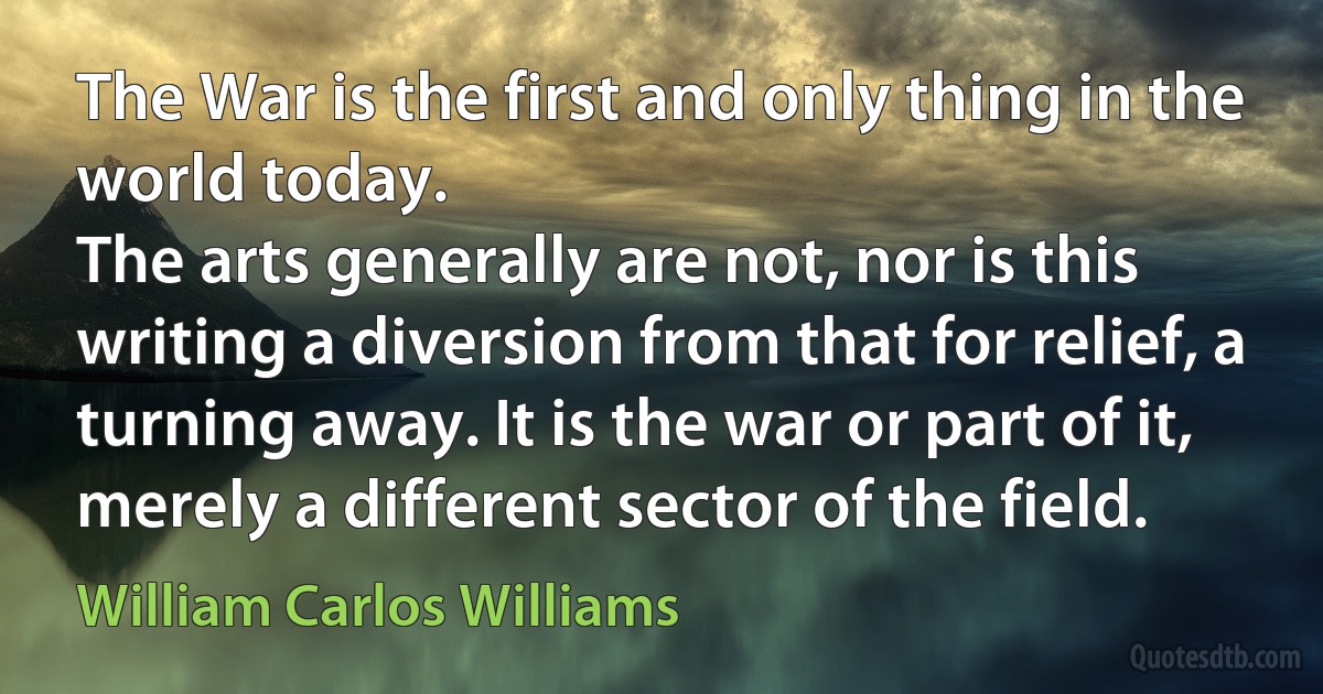 The War is the first and only thing in the world today.
The arts generally are not, nor is this writing a diversion from that for relief, a turning away. It is the war or part of it, merely a different sector of the field. (William Carlos Williams)