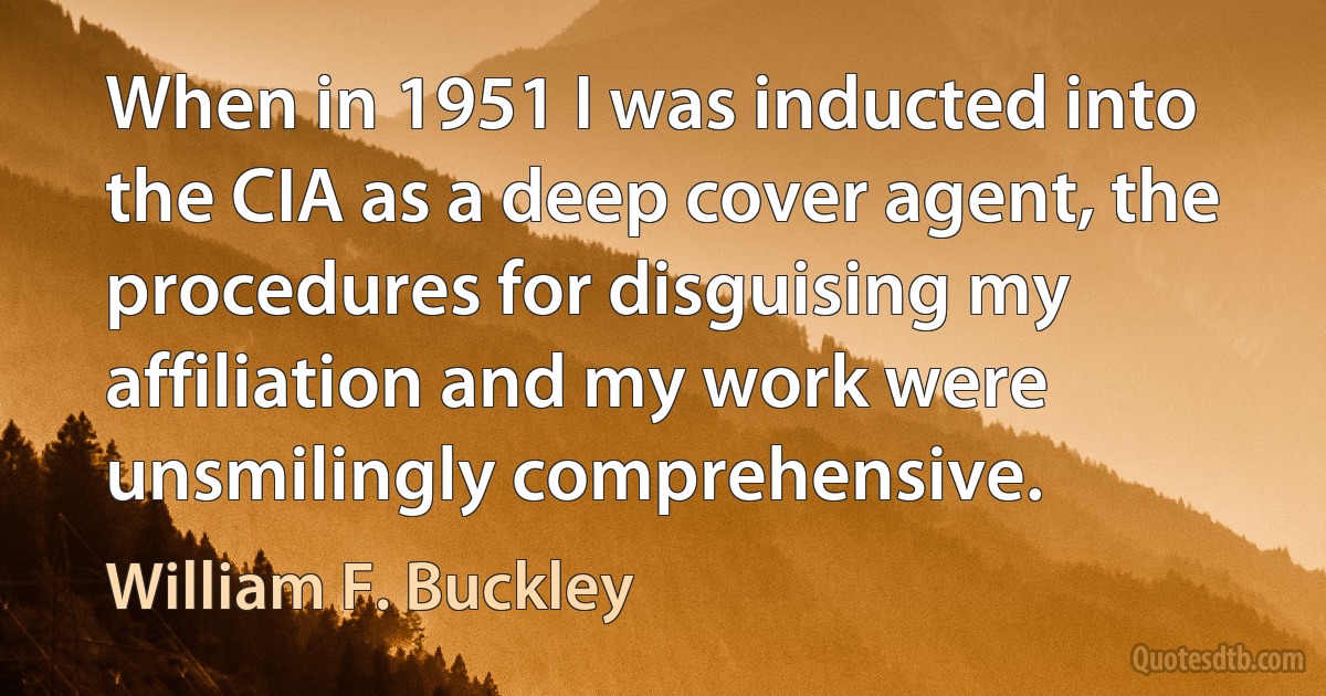 When in 1951 I was inducted into the CIA as a deep cover agent, the procedures for disguising my affiliation and my work were unsmilingly comprehensive. (William F. Buckley)