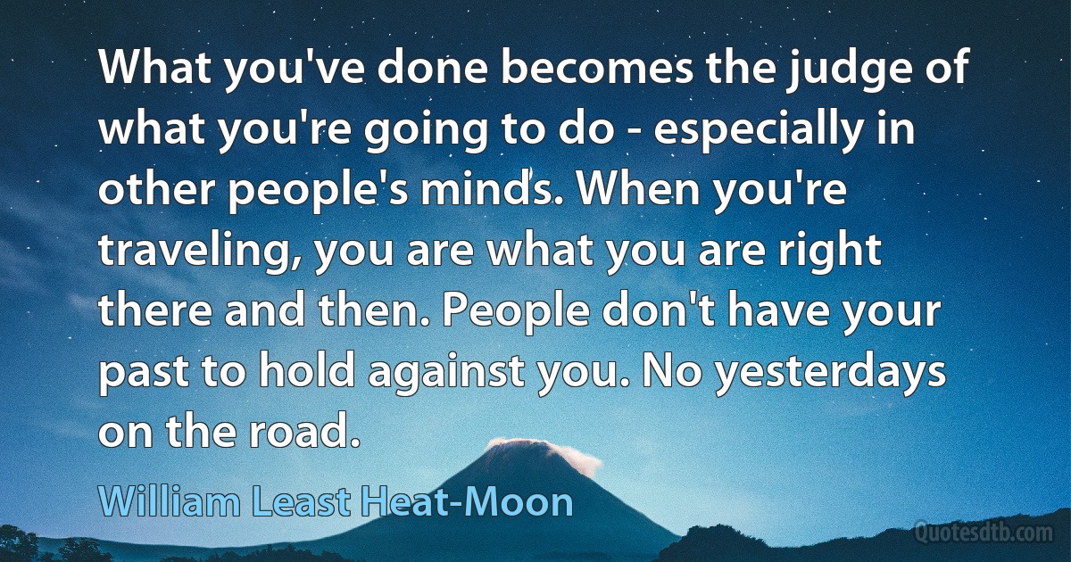 What you've done becomes the judge of what you're going to do - especially in other people's minds. When you're traveling, you are what you are right there and then. People don't have your past to hold against you. No yesterdays on the road. (William Least Heat-Moon)