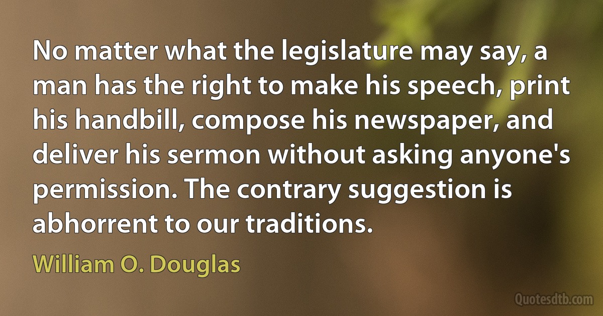 No matter what the legislature may say, a man has the right to make his speech, print his handbill, compose his newspaper, and deliver his sermon without asking anyone's permission. The contrary suggestion is abhorrent to our traditions. (William O. Douglas)