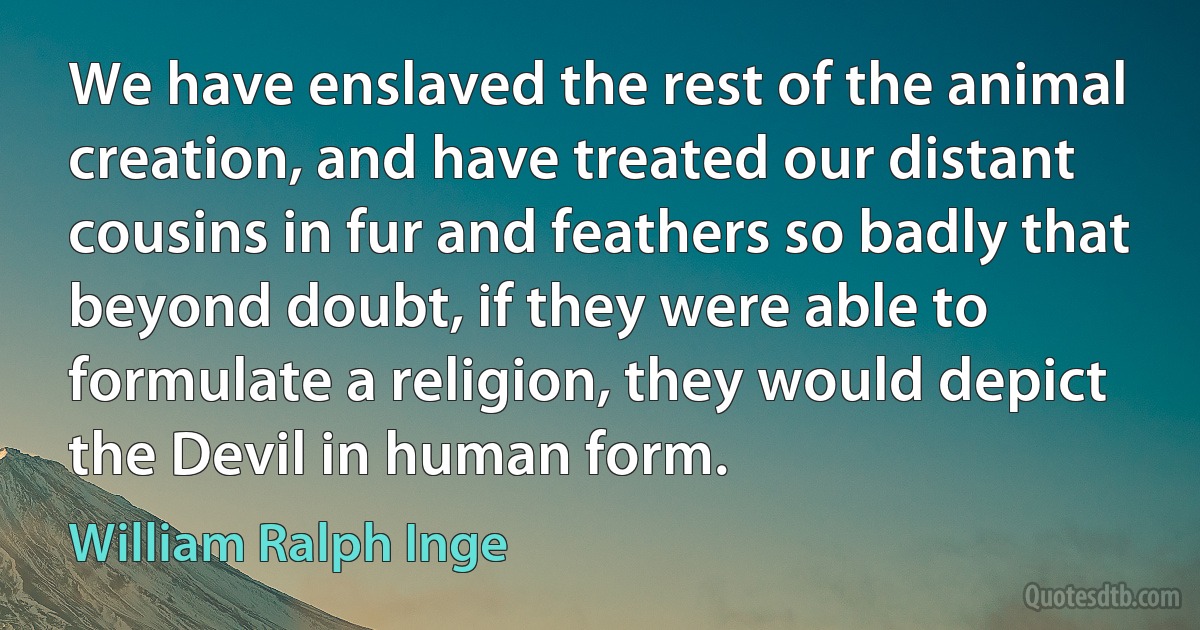 We have enslaved the rest of the animal creation, and have treated our distant cousins in fur and feathers so badly that beyond doubt, if they were able to formulate a religion, they would depict the Devil in human form. (William Ralph Inge)