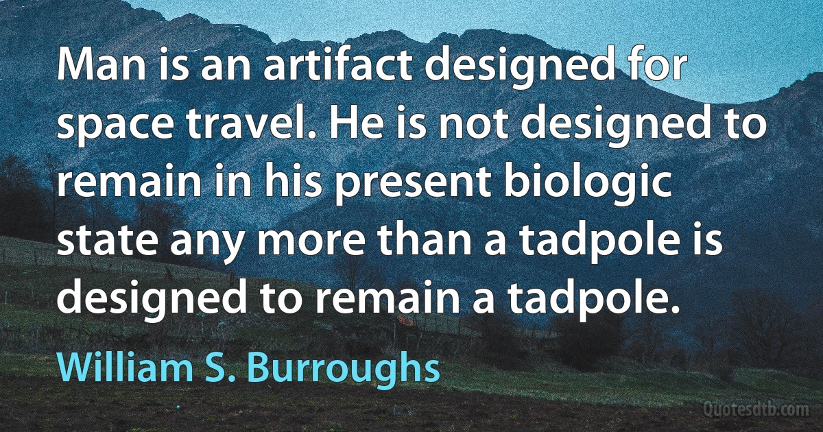 Man is an artifact designed for space travel. He is not designed to remain in his present biologic state any more than a tadpole is designed to remain a tadpole. (William S. Burroughs)