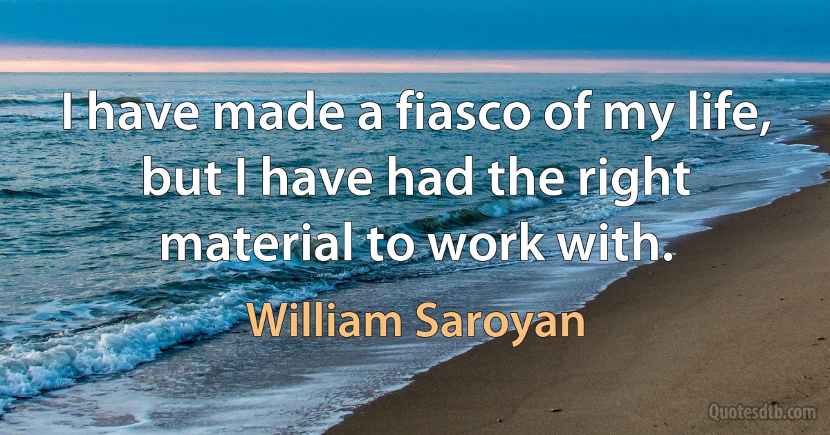 I have made a fiasco of my life, but I have had the right material to work with. (William Saroyan)