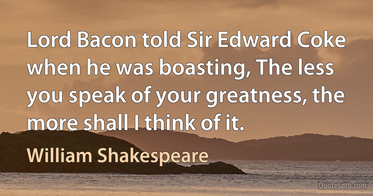 Lord Bacon told Sir Edward Coke when he was boasting, The less you speak of your greatness, the more shall I think of it. (William Shakespeare)