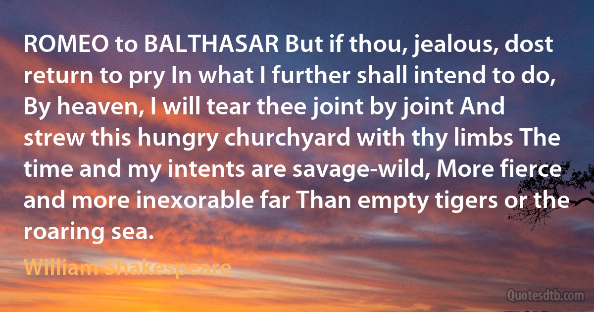 ROMEO to BALTHASAR But if thou, jealous, dost return to pry In what I further shall intend to do, By heaven, I will tear thee joint by joint And strew this hungry churchyard with thy limbs The time and my intents are savage-wild, More fierce and more inexorable far Than empty tigers or the roaring sea. (William Shakespeare)