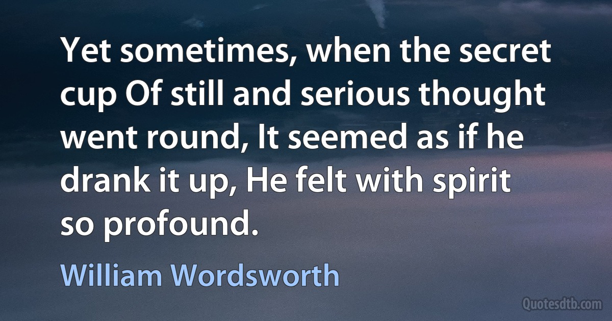 Yet sometimes, when the secret cup Of still and serious thought went round, It seemed as if he drank it up, He felt with spirit so profound. (William Wordsworth)