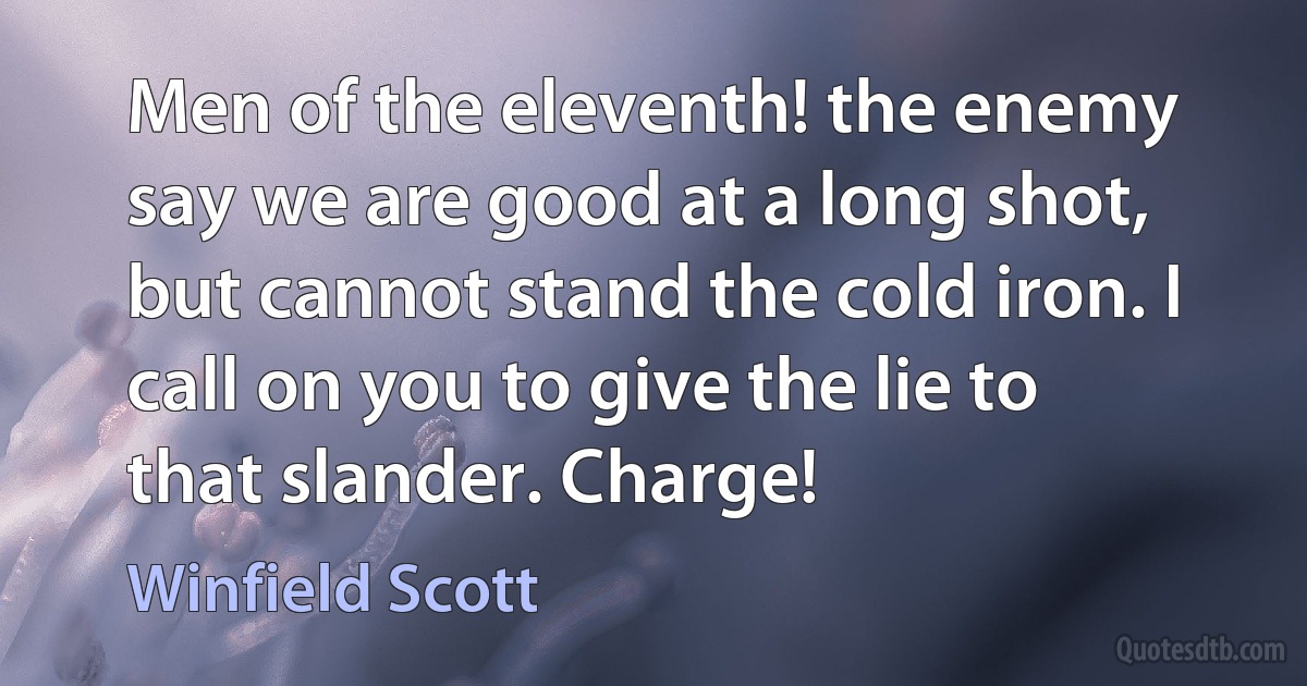 Men of the eleventh! the enemy say we are good at a long shot, but cannot stand the cold iron. I call on you to give the lie to that slander. Charge! (Winfield Scott)