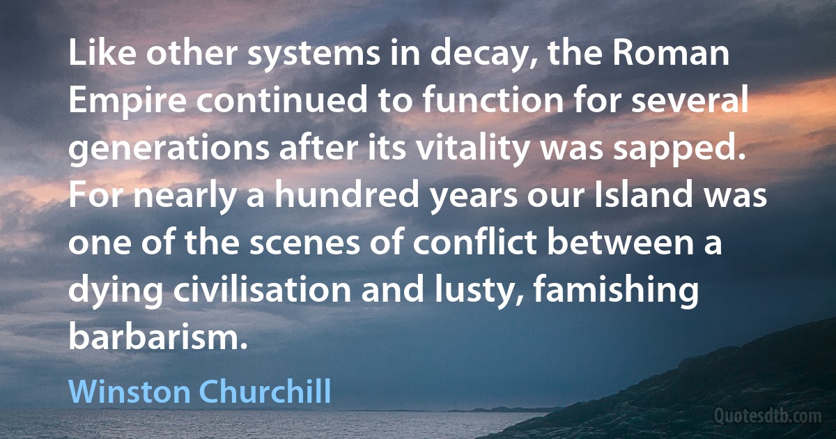 Like other systems in decay, the Roman Empire continued to function for several generations after its vitality was sapped. For nearly a hundred years our Island was one of the scenes of conflict between a dying civilisation and lusty, famishing barbarism. (Winston Churchill)