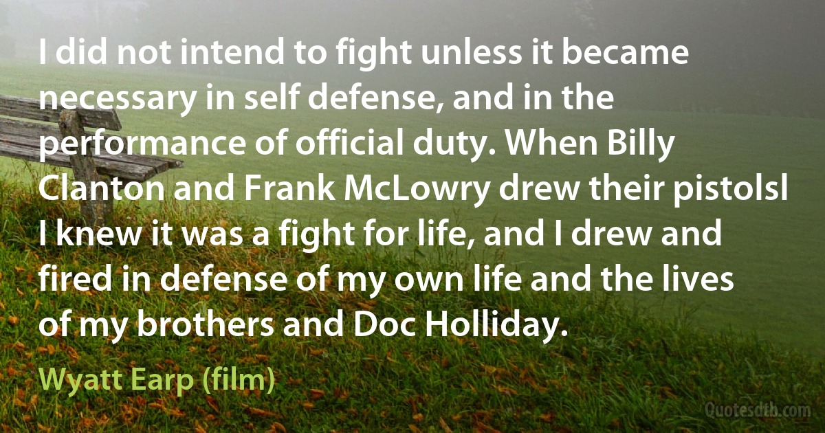 I did not intend to fight unless it became necessary in self defense, and in the performance of official duty. When Billy Clanton and Frank McLowry drew their pistolsl I knew it was a fight for life, and I drew and fired in defense of my own life and the lives of my brothers and Doc Holliday. (Wyatt Earp (film))