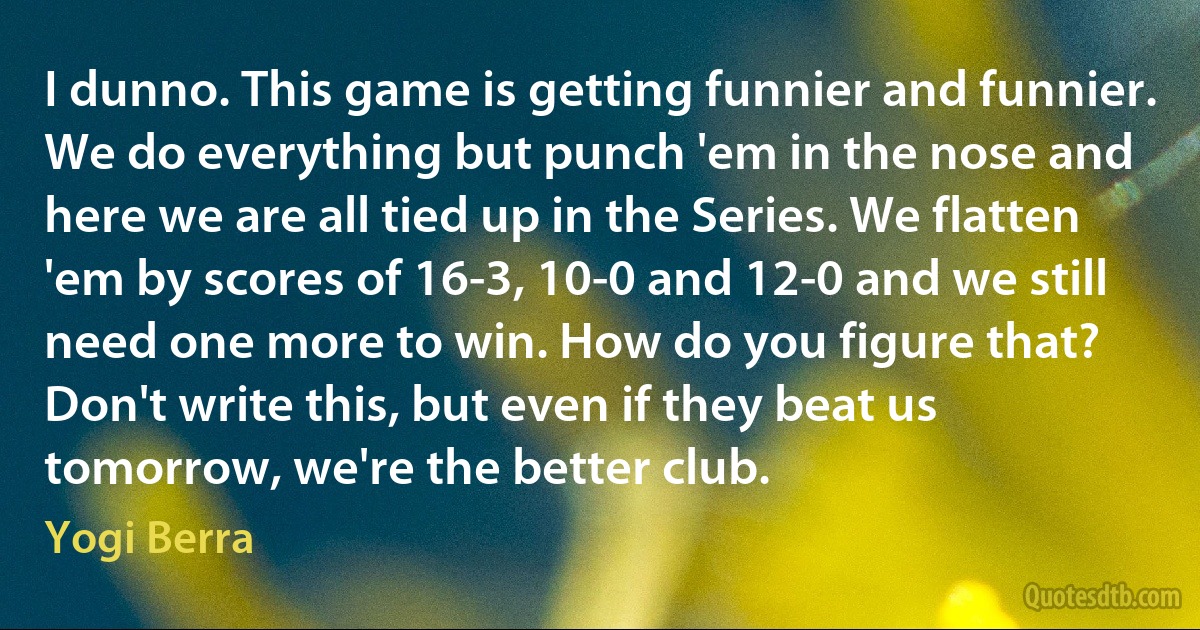 I dunno. This game is getting funnier and funnier. We do everything but punch 'em in the nose and here we are all tied up in the Series. We flatten 'em by scores of 16-3, 10-0 and 12-0 and we still need one more to win. How do you figure that? Don't write this, but even if they beat us tomorrow, we're the better club. (Yogi Berra)