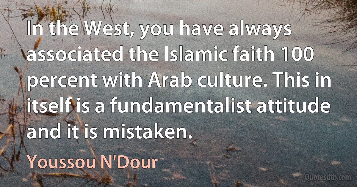 In the West, you have always associated the Islamic faith 100 percent with Arab culture. This in itself is a fundamentalist attitude and it is mistaken. (Youssou N'Dour)