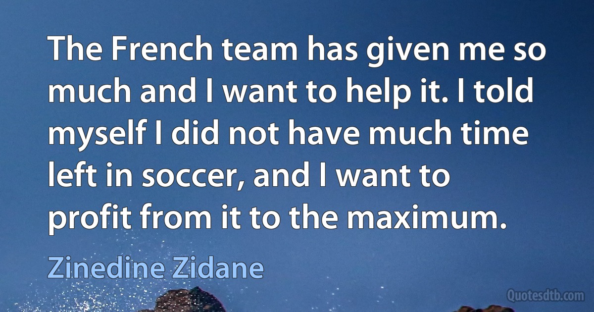 The French team has given me so much and I want to help it. I told myself I did not have much time left in soccer, and I want to profit from it to the maximum. (Zinedine Zidane)