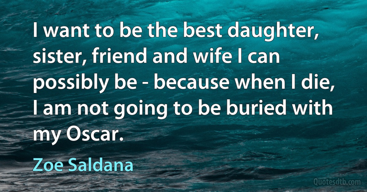 I want to be the best daughter, sister, friend and wife I can possibly be - because when I die, I am not going to be buried with my Oscar. (Zoe Saldana)