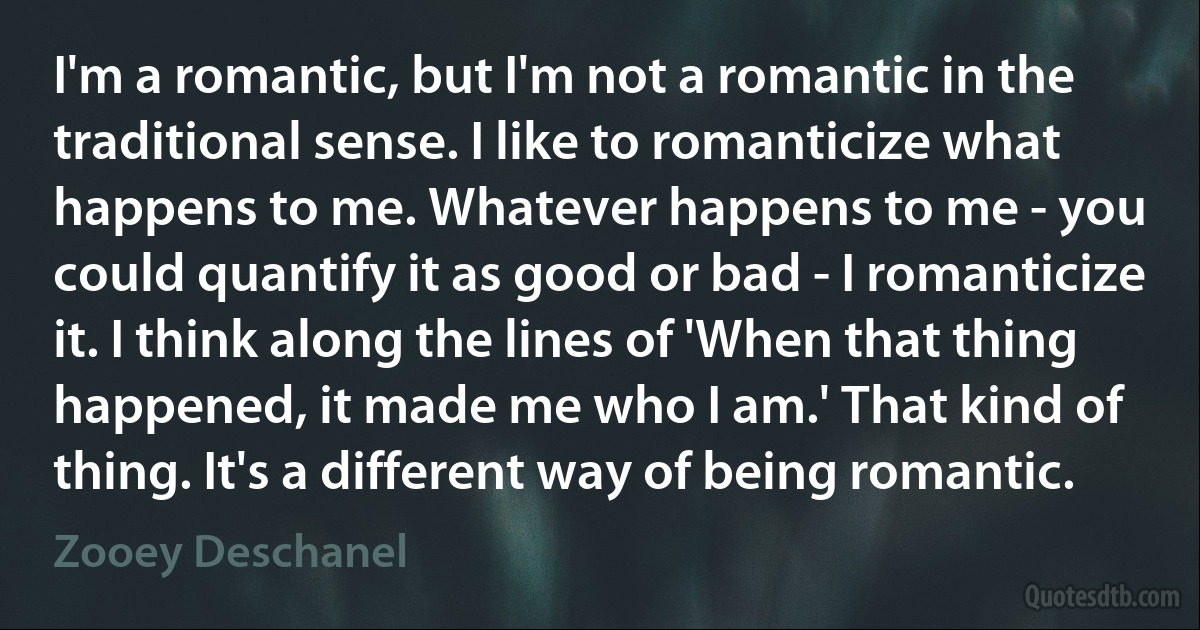 I'm a romantic, but I'm not a romantic in the traditional sense. I like to romanticize what happens to me. Whatever happens to me - you could quantify it as good or bad - I romanticize it. I think along the lines of 'When that thing happened, it made me who I am.' That kind of thing. It's a different way of being romantic. (Zooey Deschanel)