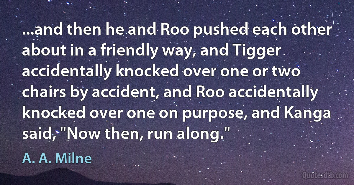 ...and then he and Roo pushed each other about in a friendly way, and Tigger accidentally knocked over one or two chairs by accident, and Roo accidentally knocked over one on purpose, and Kanga said, "Now then, run along." (A. A. Milne)