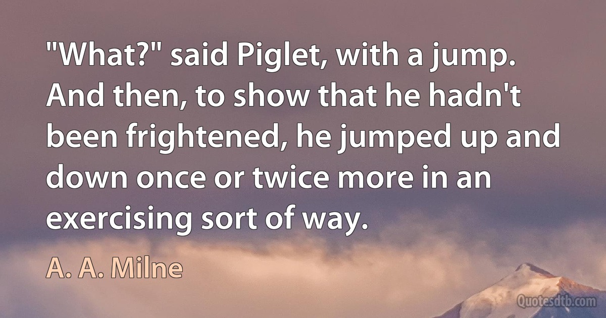 "What?" said Piglet, with a jump. And then, to show that he hadn't been frightened, he jumped up and down once or twice more in an exercising sort of way. (A. A. Milne)