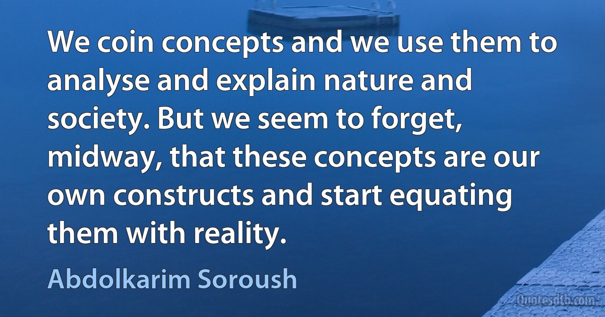 We coin concepts and we use them to analyse and explain nature and society. But we seem to forget, midway, that these concepts are our own constructs and start equating them with reality. (Abdolkarim Soroush)