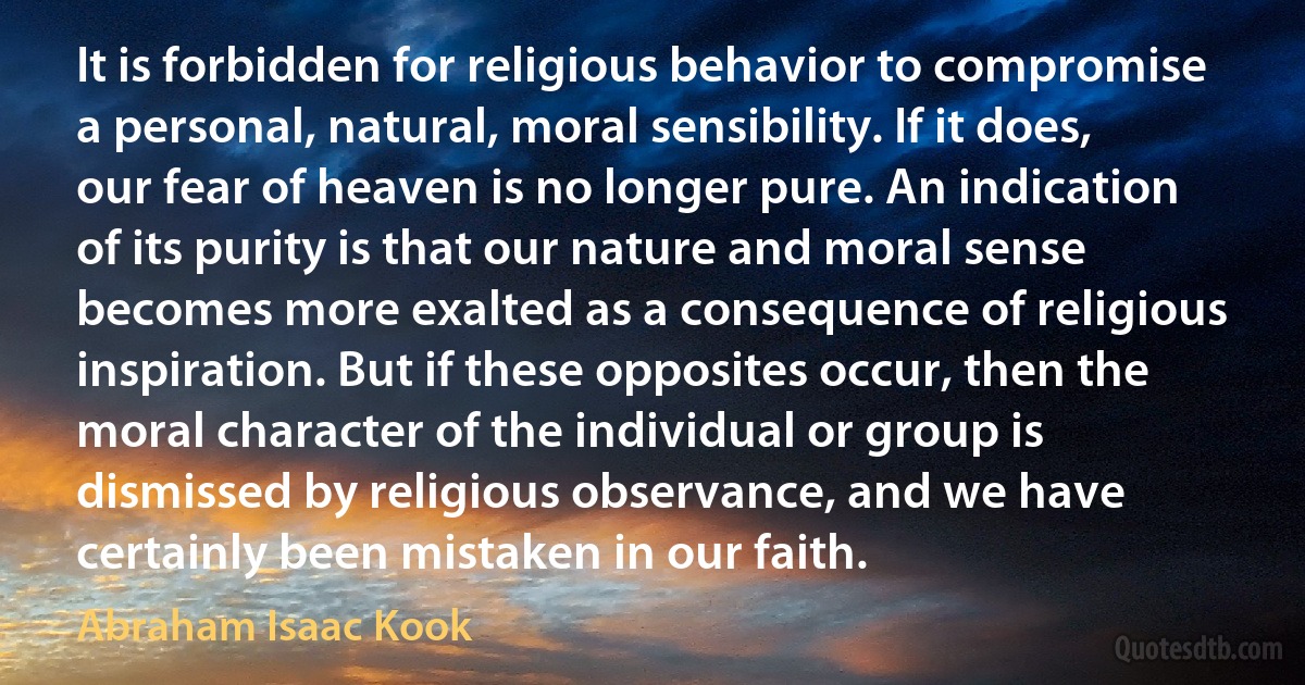 It is forbidden for religious behavior to compromise a personal, natural, moral sensibility. If it does, our fear of heaven is no longer pure. An indication of its purity is that our nature and moral sense becomes more exalted as a consequence of religious inspiration. But if these opposites occur, then the moral character of the individual or group is dismissed by religious observance, and we have certainly been mistaken in our faith. (Abraham Isaac Kook)