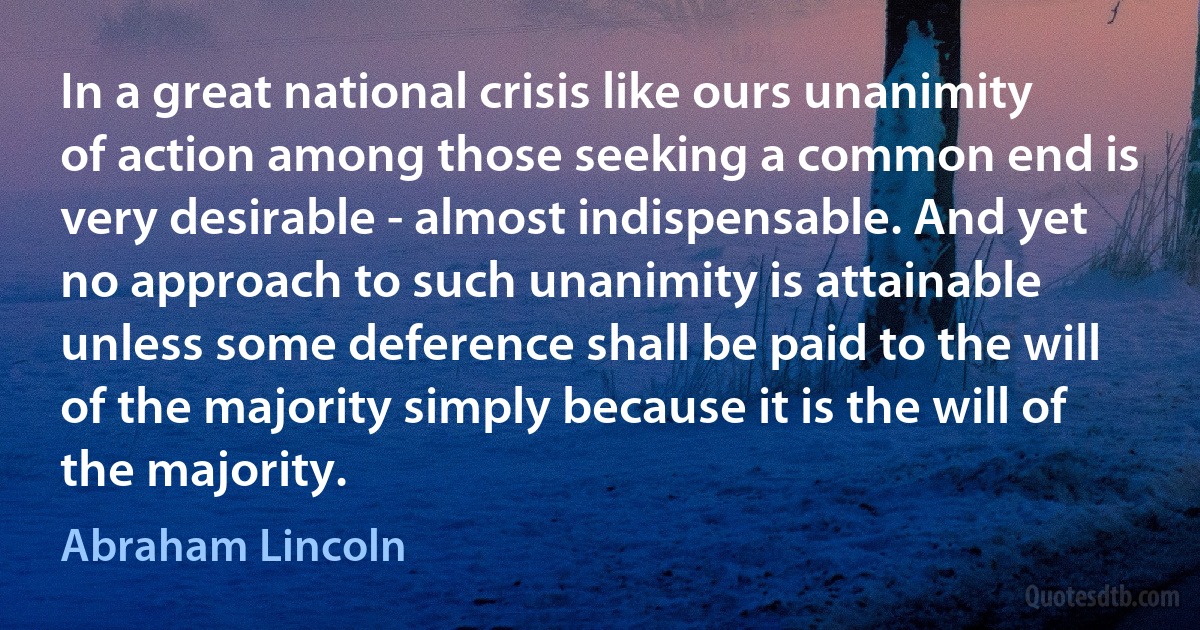 In a great national crisis like ours unanimity of action among those seeking a common end is very desirable - almost indispensable. And yet no approach to such unanimity is attainable unless some deference shall be paid to the will of the majority simply because it is the will of the majority. (Abraham Lincoln)