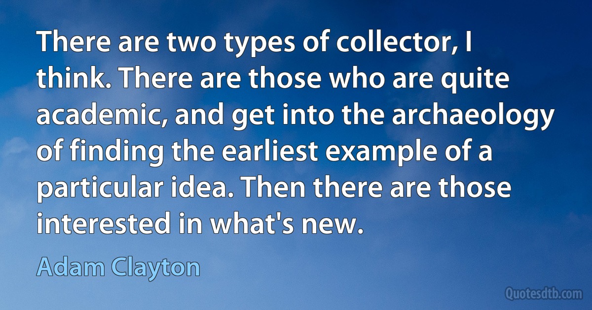 There are two types of collector, I think. There are those who are quite academic, and get into the archaeology of finding the earliest example of a particular idea. Then there are those interested in what's new. (Adam Clayton)