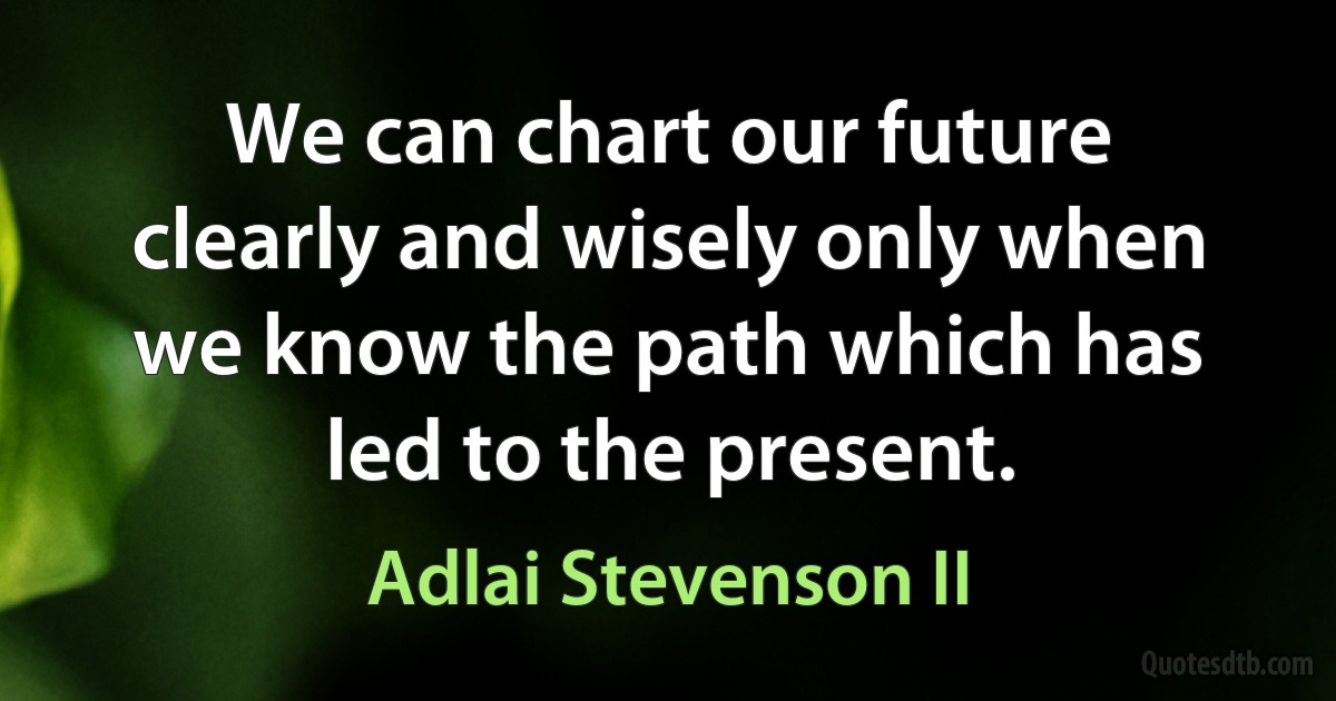 We can chart our future clearly and wisely only when we know the path which has led to the present. (Adlai Stevenson II)