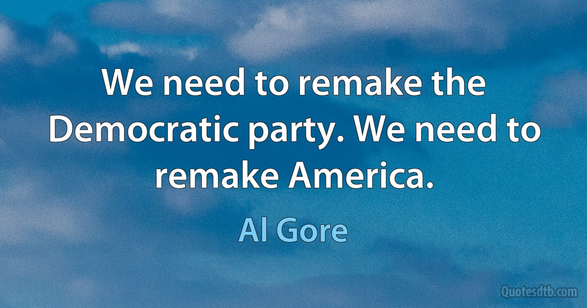 We need to remake the Democratic party. We need to remake America. (Al Gore)