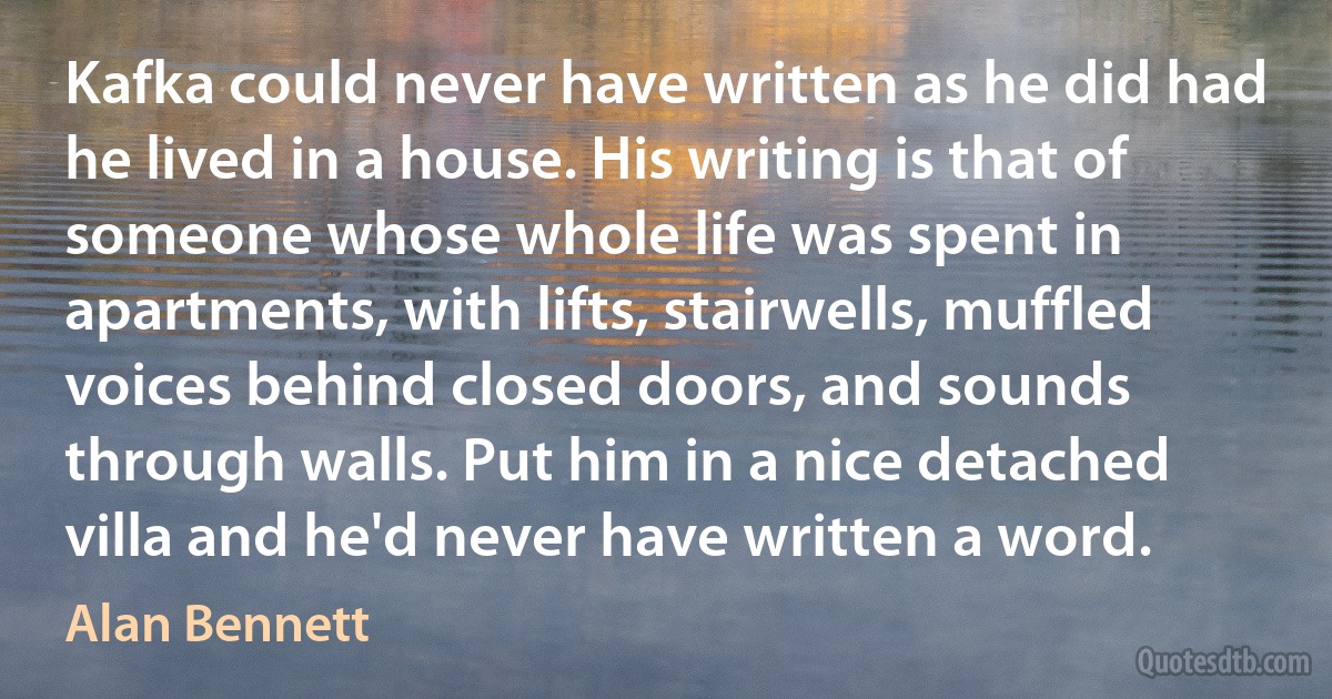 Kafka could never have written as he did had he lived in a house. His writing is that of someone whose whole life was spent in apartments, with lifts, stairwells, muffled voices behind closed doors, and sounds through walls. Put him in a nice detached villa and he'd never have written a word. (Alan Bennett)