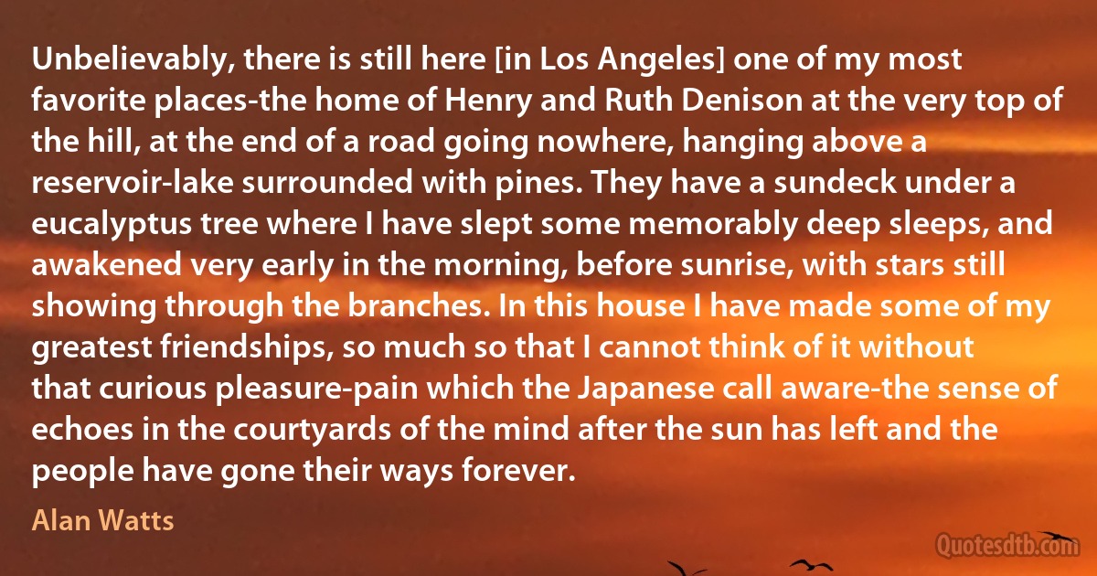 Unbelievably, there is still here [in Los Angeles] one of my most favorite places-the home of Henry and Ruth Denison at the very top of the hill, at the end of a road going nowhere, hanging above a reservoir-lake surrounded with pines. They have a sundeck under a eucalyptus tree where I have slept some memorably deep sleeps, and awakened very early in the morning, before sunrise, with stars still showing through the branches. In this house I have made some of my greatest friendships, so much so that I cannot think of it without that curious pleasure-pain which the Japanese call aware-the sense of echoes in the courtyards of the mind after the sun has left and the people have gone their ways forever. (Alan Watts)