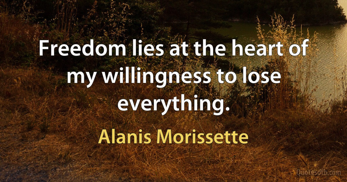 Freedom lies at the heart of my willingness to lose everything. (Alanis Morissette)