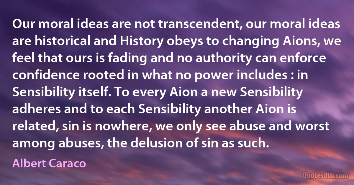 Our moral ideas are not transcendent, our moral ideas are historical and History obeys to changing Aions, we feel that ours is fading and no authority can enforce confidence rooted in what no power includes : in Sensibility itself. To every Aion a new Sensibility adheres and to each Sensibility another Aion is related, sin is nowhere, we only see abuse and worst among abuses, the delusion of sin as such. (Albert Caraco)