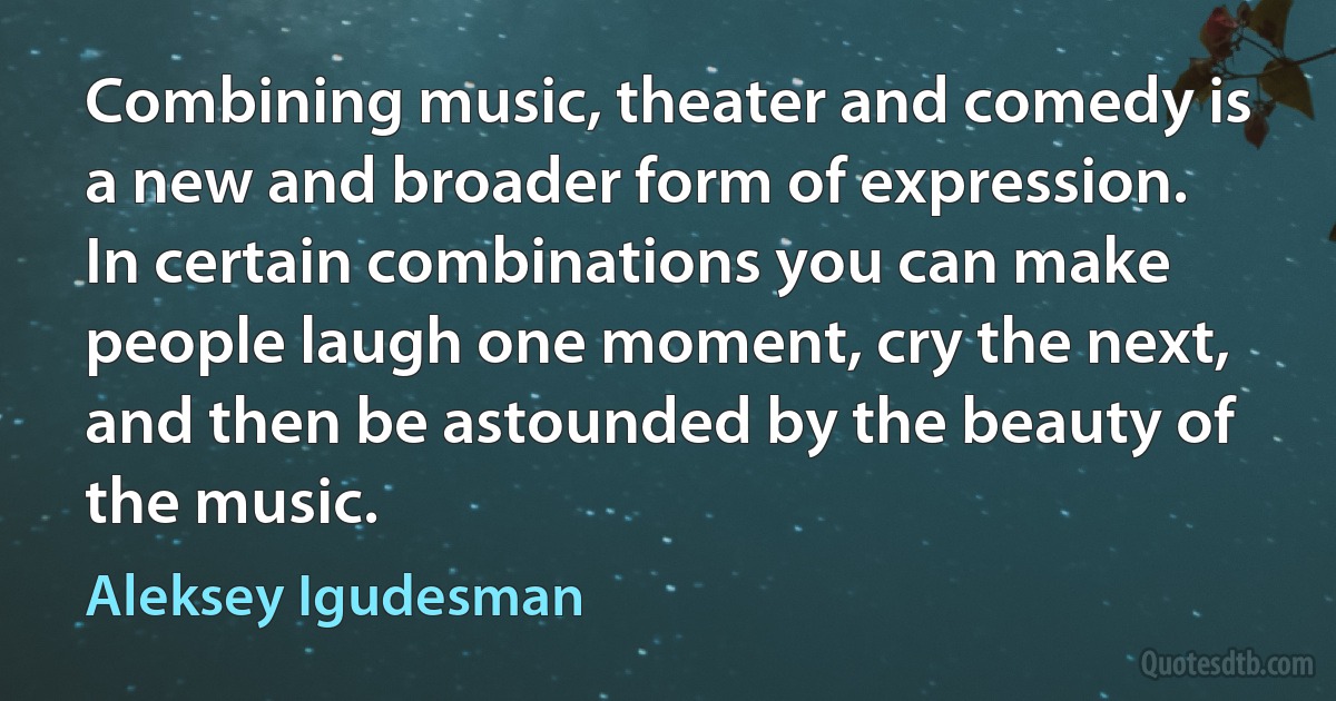 Combining music, theater and comedy is a new and broader form of expression. In certain combinations you can make people laugh one moment, cry the next, and then be astounded by the beauty of the music. (Aleksey Igudesman)