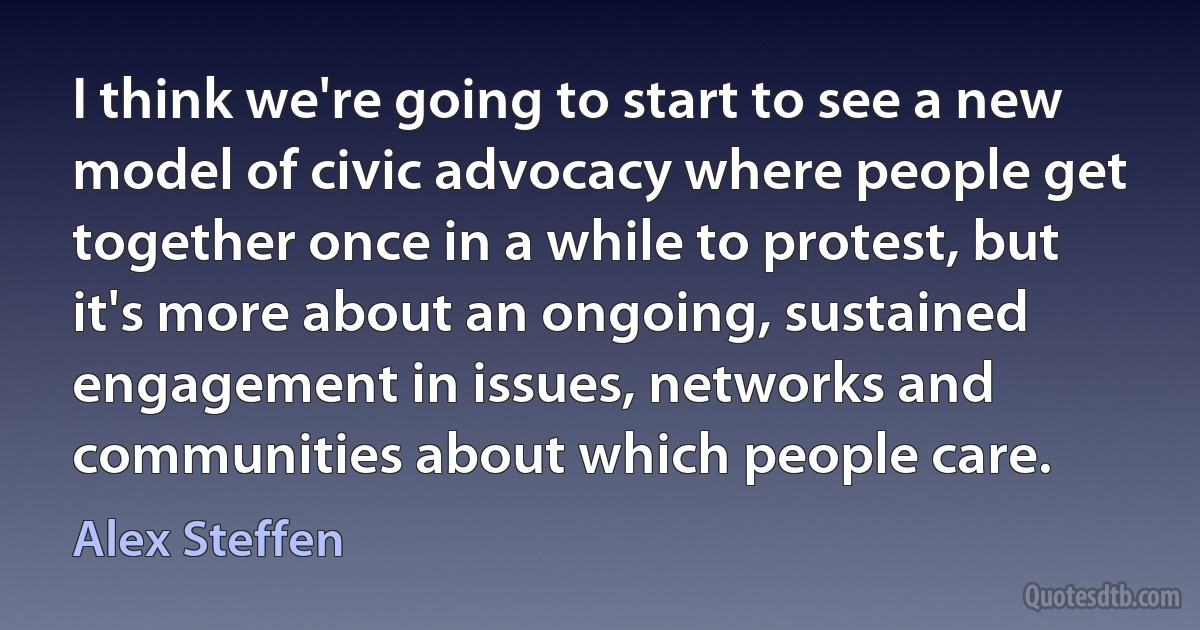 I think we're going to start to see a new model of civic advocacy where people get together once in a while to protest, but it's more about an ongoing, sustained engagement in issues, networks and communities about which people care. (Alex Steffen)