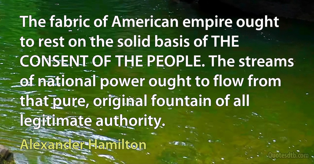 The fabric of American empire ought to rest on the solid basis of THE CONSENT OF THE PEOPLE. The streams of national power ought to flow from that pure, original fountain of all legitimate authority. (Alexander Hamilton)