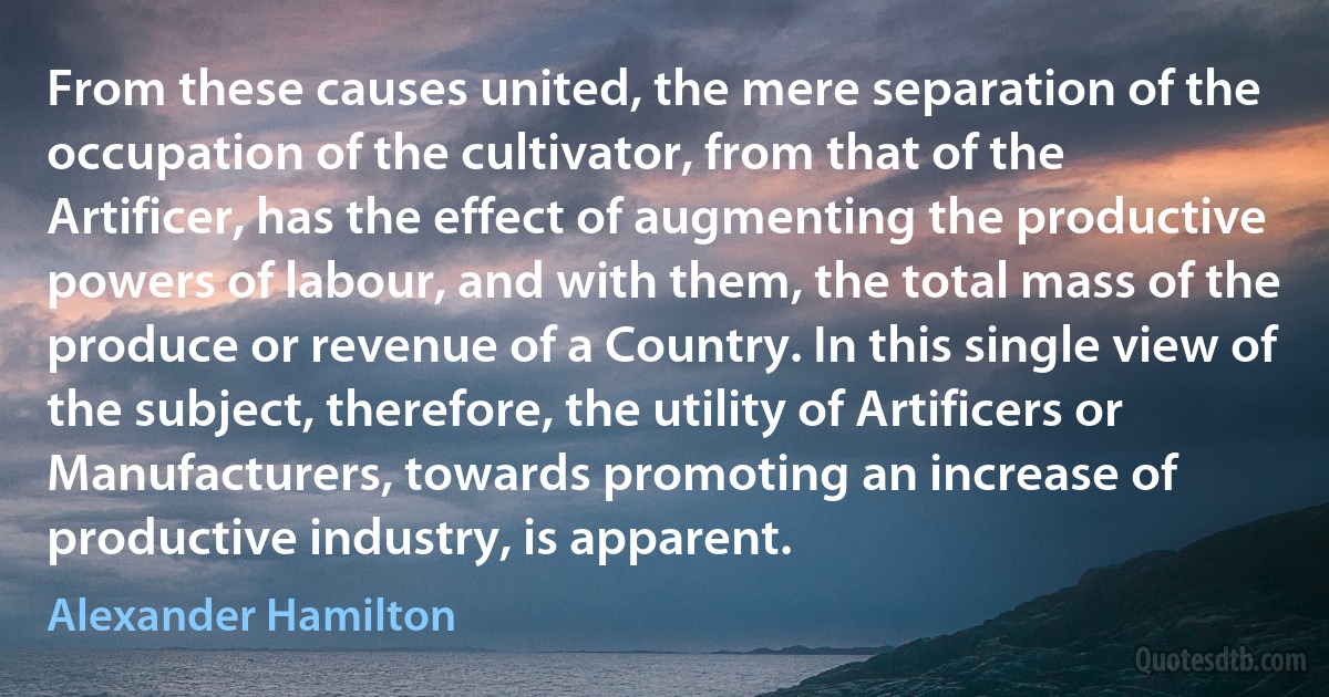 From these causes united, the mere separation of the occupation of the cultivator, from that of the Artificer, has the effect of augmenting the productive powers of labour, and with them, the total mass of the produce or revenue of a Country. In this single view of the subject, therefore, the utility of Artificers or Manufacturers, towards promoting an increase of productive industry, is apparent. (Alexander Hamilton)