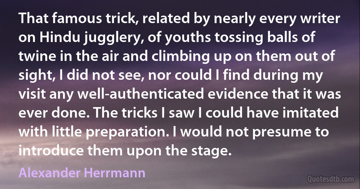 That famous trick, related by nearly every writer on Hindu jugglery, of youths tossing balls of twine in the air and climbing up on them out of sight, I did not see, nor could I find during my visit any well-authenticated evidence that it was ever done. The tricks I saw I could have imitated with little preparation. I would not presume to introduce them upon the stage. (Alexander Herrmann)