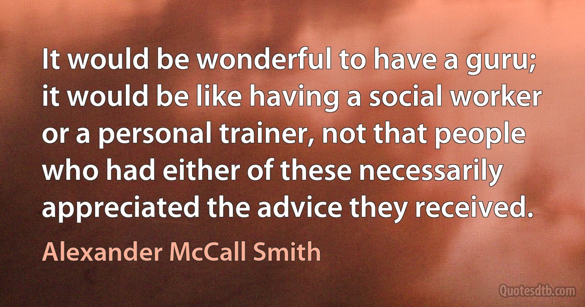 It would be wonderful to have a guru; it would be like having a social worker or a personal trainer, not that people who had either of these necessarily appreciated the advice they received. (Alexander McCall Smith)