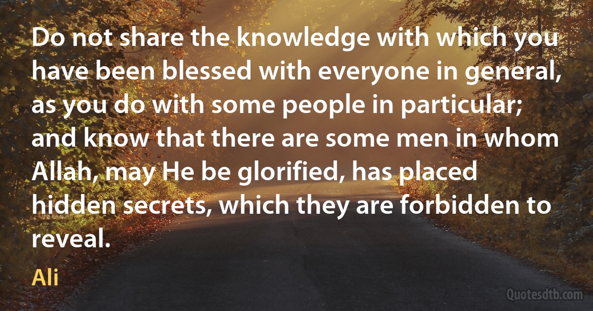 Do not share the knowledge with which you have been blessed with everyone in general, as you do with some people in particular; and know that there are some men in whom Allah, may He be glorified, has placed hidden secrets, which they are forbidden to reveal. (Ali)