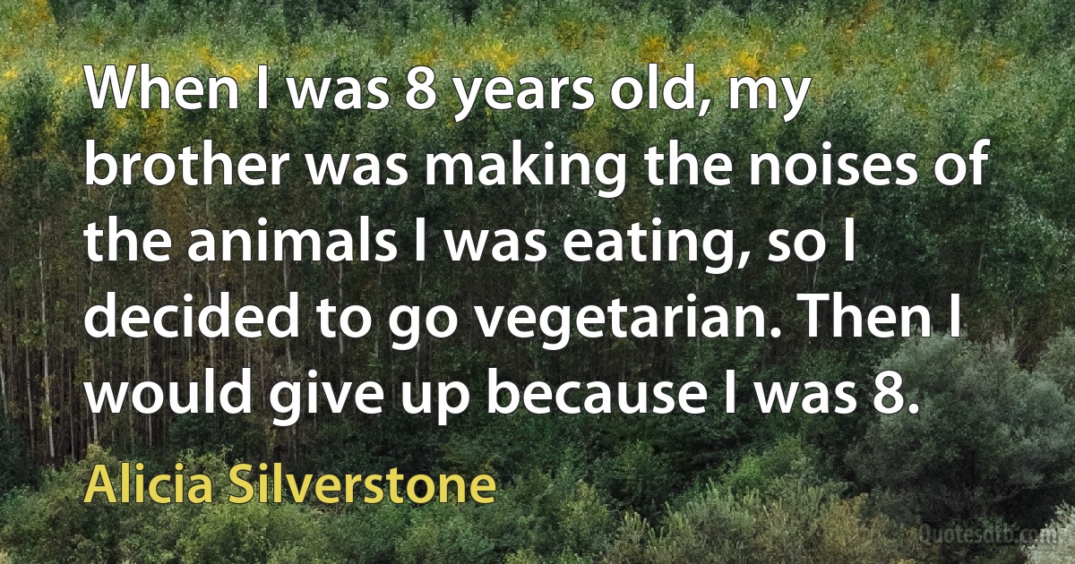 When I was 8 years old, my brother was making the noises of the animals I was eating, so I decided to go vegetarian. Then I would give up because I was 8. (Alicia Silverstone)