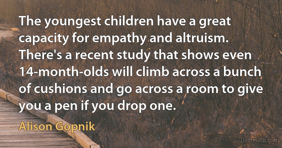 The youngest children have a great capacity for empathy and altruism. There's a recent study that shows even 14-month-olds will climb across a bunch of cushions and go across a room to give you a pen if you drop one. (Alison Gopnik)