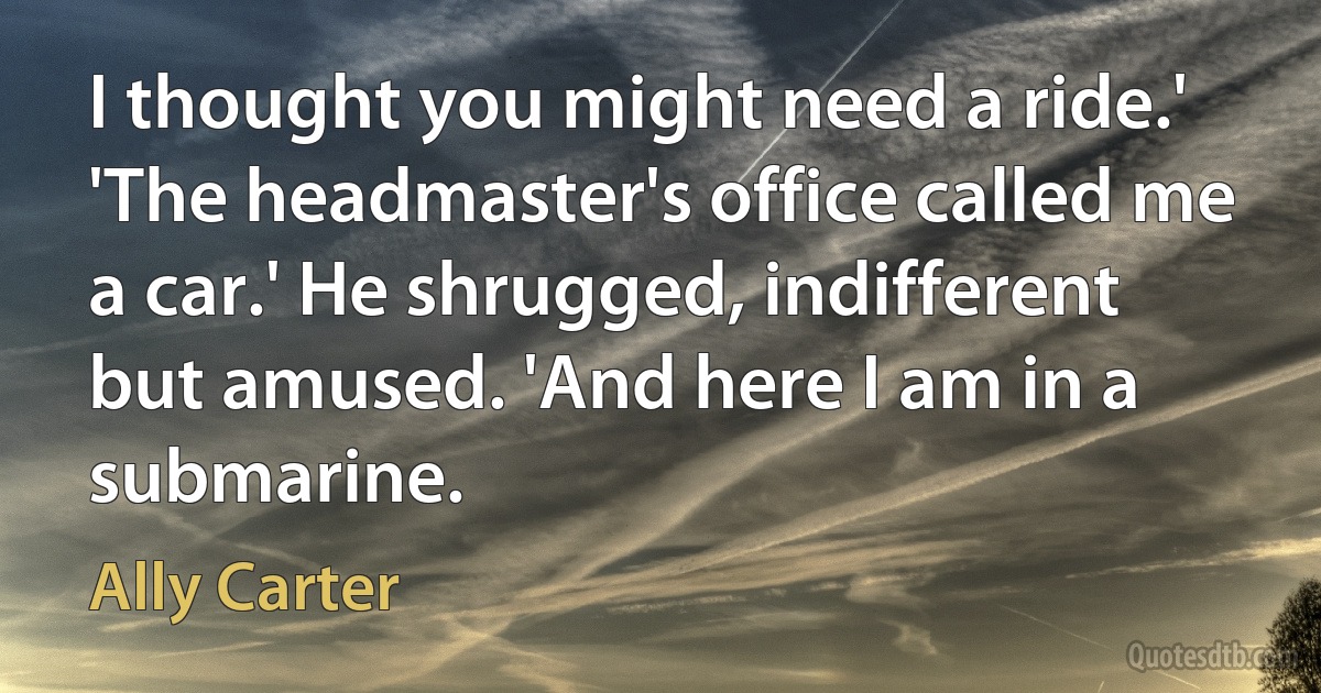 I thought you might need a ride.' 'The headmaster's office called me a car.' He shrugged, indifferent but amused. 'And here I am in a submarine. (Ally Carter)