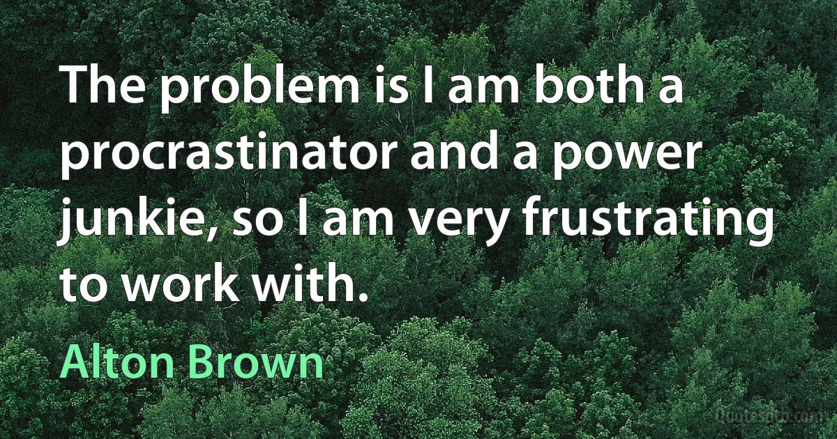 The problem is I am both a procrastinator and a power junkie, so I am very frustrating to work with. (Alton Brown)