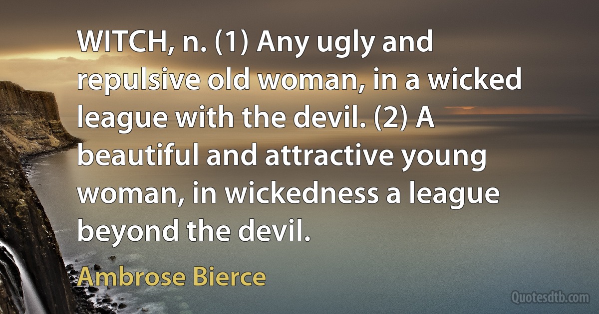 WITCH, n. (1) Any ugly and repulsive old woman, in a wicked league with the devil. (2) A beautiful and attractive young woman, in wickedness a league beyond the devil. (Ambrose Bierce)