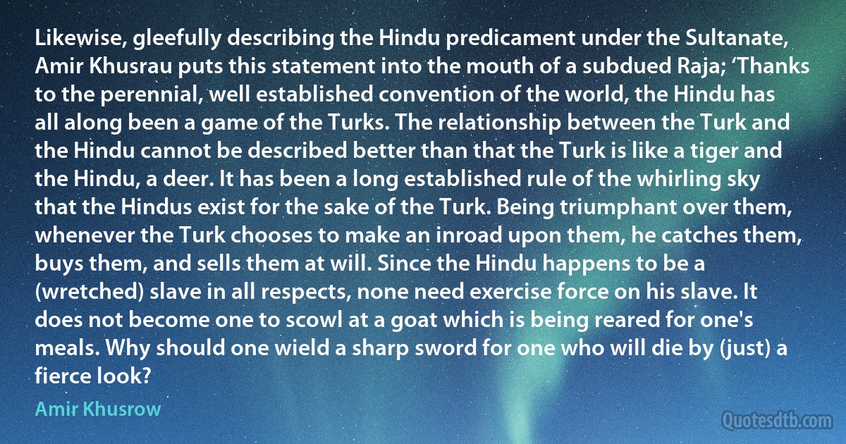 Likewise, gleefully describing the Hindu predicament under the Sultanate, Amir Khusrau puts this statement into the mouth of a subdued Raja; ‘Thanks to the perennial, well established convention of the world, the Hindu has all along been a game of the Turks. The relationship between the Turk and the Hindu cannot be described better than that the Turk is like a tiger and the Hindu, a deer. It has been a long established rule of the whirling sky that the Hindus exist for the sake of the Turk. Being triumphant over them, whenever the Turk chooses to make an inroad upon them, he catches them, buys them, and sells them at will. Since the Hindu happens to be a (wretched) slave in all respects, none need exercise force on his slave. It does not become one to scowl at a goat which is being reared for one's meals. Why should one wield a sharp sword for one who will die by (just) a fierce look? (Amir Khusrow)