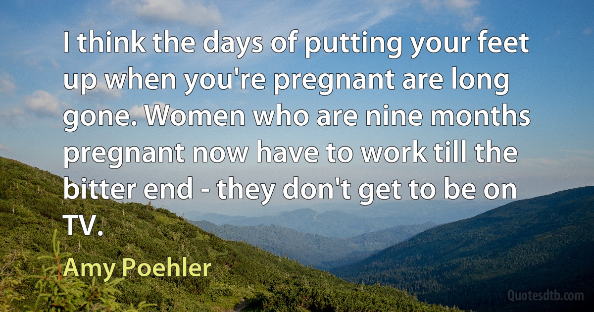 I think the days of putting your feet up when you're pregnant are long gone. Women who are nine months pregnant now have to work till the bitter end - they don't get to be on TV. (Amy Poehler)