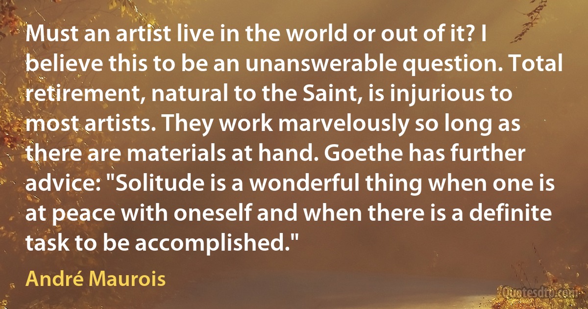 Must an artist live in the world or out of it? I believe this to be an unanswerable question. Total retirement, natural to the Saint, is injurious to most artists. They work marvelously so long as there are materials at hand. Goethe has further advice: "Solitude is a wonderful thing when one is at peace with oneself and when there is a definite task to be accomplished." (André Maurois)