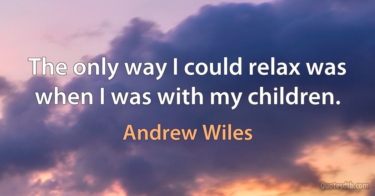 The only way I could relax was when I was with my children. (Andrew Wiles)