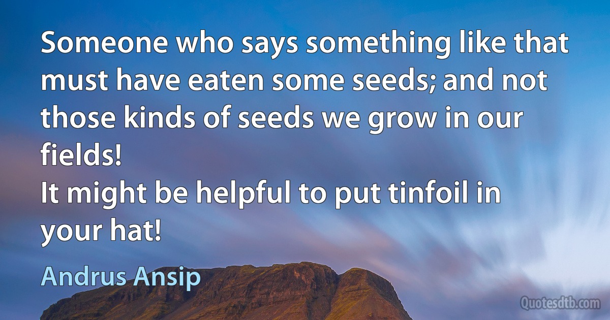 Someone who says something like that must have eaten some seeds; and not those kinds of seeds we grow in our fields!
It might be helpful to put tinfoil in your hat! (Andrus Ansip)